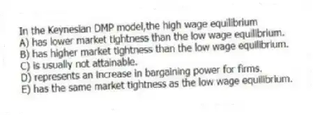 In the Keynesian DMP model,the high wage equilibrium
A) has lower market tightness than the low wage equilibrium.
B) has higher market tightness than the low wage equilibrium.
C) is usually not attainable.
D) represents an increase in bargaining power for firms.
E) has the same market tightness as the low wage equilibrium.