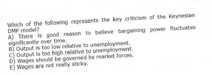 Which of the following represents the key criticism of the Keynesian DMP model?
A) There is good reason to believe bargaining power fluctuates significantly over time.
B) Output is too low relative to unemployment.
C) Output is too high relative to unemployment.
D) Wages should be governed by market forces.
E) Wages are not really sticky.