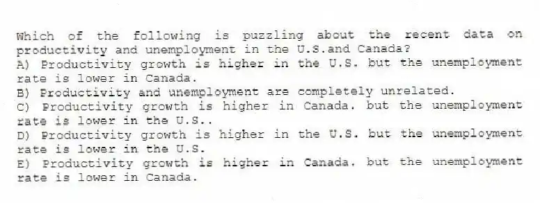 Which of the following is puzzling about the recent data on productivity and unemployment in the U.S.and Canada?
A) Productivity growth is higher in the U.S. but the unemployment rate is lower in Canada.
B) Productivity and unemployment are completely unrelated.
C) Productivity growth is higher in Canada. but the unemployment rate is lower in the U.S..
D) Productivity growth is higher in the U.S. but the unemployment rate is lower in the U.S.
E) Productivity growth is higher in Canada. but the unemployment rate is lower in Canada.