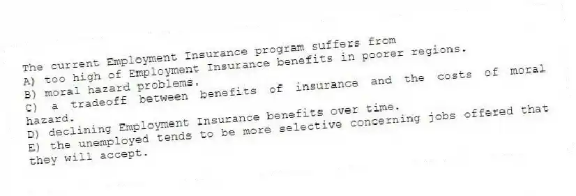The current Employment Insurance program suffers from
A) too high of Employment Insurance benefits in poorer regions.
B) moral hazard problems.
C) a tradeoff between benefits of insurance and the costs of moral hazard.
D) declining Employment Insurance benefits over time.
E) the unemployed tends to be more selective concerning jobs offered that they will accept.