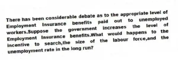 There has been considerable debate as to the appropriate level of Employment Insurance benefits paid out to unemployed workers.Suppose the government increases the level of Employment Insurance benefits.What would happens to the incentive to search,the size of the labour force,and the unemployment rate in the long run?