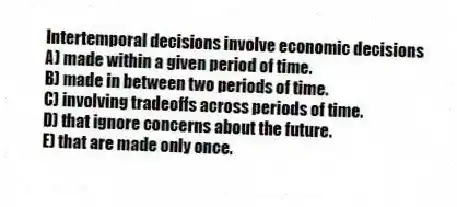 Intertemporal decisions involve economic decisions
A) made within a given period of time.
B) made in between two periods of time.
C) involving tradeoffs across periods of time.
D) that ignore concerns about the future.
E) that are made only once.