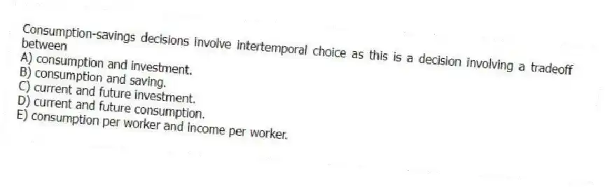 Consumption-savings decisions involve intertemporal choice as this is a decision involving a tradeoff between
A) consumption and investment.
B) consumption and saving.
C) current and future investment.
D) current and future consumption.
E) consumption per worker and income per worker.