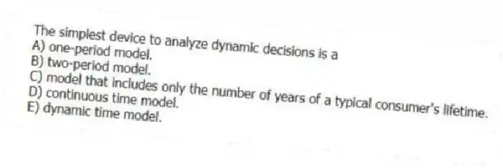 The simplest device to analyze dynamic decisions is a
A) one-period model.
B) two-period model.
C) model that includes only the number of years of a typical consumer's lifetime.
D) continuous time model.
E) dynamic time model.