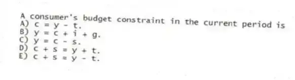 A consumer's budget constraint in the current period is
A) c = y - t.
B) y = c + i + g.
C) y = c - s.
D) c + s = y + t.
E) c + s = y - t.