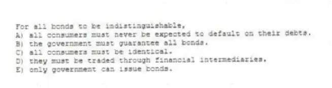 For all bonds to be indistinguishable,
A) all consumers must never be expected to default on their debts.
B) the government must guarantee all bonds.
C) all consumers must be identical.
D) they must be traded through financial intermediaries.
E) only government can issue bonds.