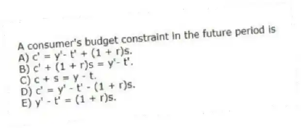A consumer's budget constraint in the future period is
A) c' = y'- t' + (1 + r)s.
B) c' + (1 + r)s = y'- t'.
C) c + s = y - t.
D) c' = y' - t' - (1 + r)s.
E) y' - t' = (1 + r)s.