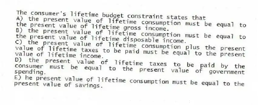 The consumer's lifetime budget constraint states that
A) the present value of lifetime consumption must be equal to the present value of lifetime gross income.
B) the present value of lifetime consumption must be equal to the present value of lifetime disposable income.
C) the present value of lifetime consumption plus the present value of lifetime taxes to be paid must be equal to the present value of lifetime income.
D) the present value of lifetime taxes to be paid by the consumer must be equal to the present value of government spending.
E) he present value of lifetime consumption must be equal to the present value of savings.