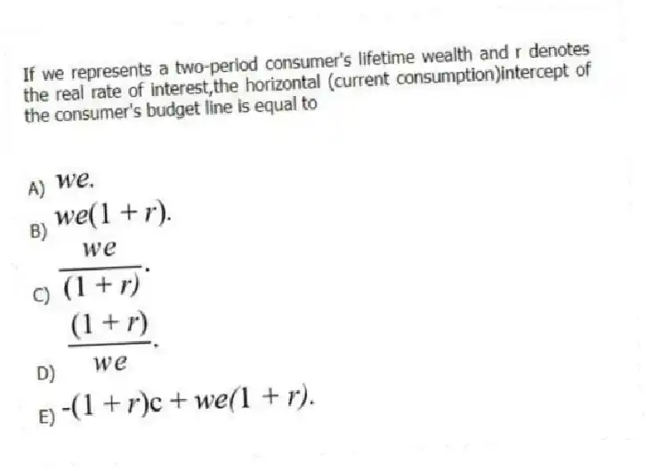 If we represents a two-period consumer's lifetime wealth and r denotes the real rate of interest,the horizontal (current consumption)intercept of the consumer's budget line is equal to