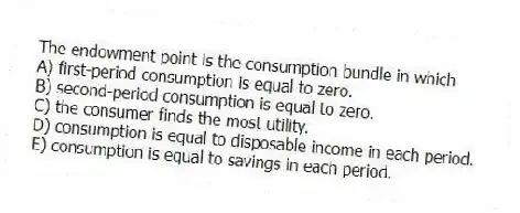 The endowment point is the consumption bundle in which
A) first-period consumption is equal to zero.
B) second-period consumption is equal to zero.
C) the consumer finds the most utility.
D) consumption is equal to disposable income in each period.
E) consumption is equal to savings in each period.