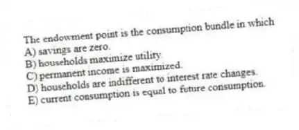 The endowment point is the consumption bundle in which
A) savings are zero.
B) households maximize utility.
C) permanent income is maximized.
D) households are indifferent to interest rate changes.
E) current consumption is equal to future consumption.