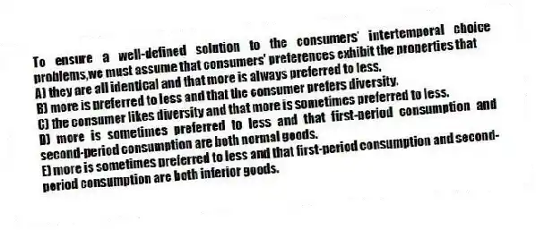 To ensure a well-defined solution to the consumers' intertemporal choice problems,we must assume that consumers' preferences exhibit the properties that
A) they are all identical and that more is always preferred to less.
B) more is preferred to less and that the consumer prefers diversity.
C) the consumer likes diversity and that more is sometimes preferred to less.
D) more is sometimes preferred to less and that first-period consumption and second-period consumption are both normal goods.
E) more is sometimes preferred to less and that first-period consumption and second-period consumption are both inferior goods.