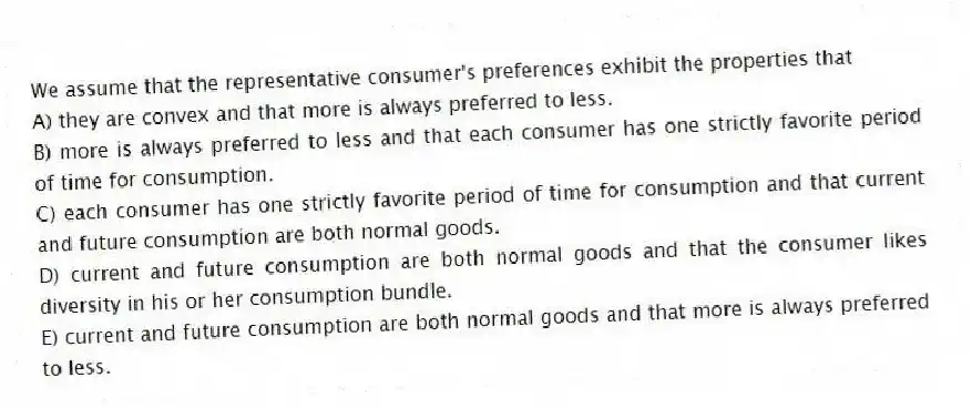 We assume that the representative consumer's preferences exhibit the properties that
A) they are convex and that more is always preferred to less.
B) more is always preferred to less and that each consumer has one strictly favorite period of time for consumption.
C) each consumer has one strictly favorite period of time for consumption and that current and future consumption are both normal goods.
D) current and future consumption are both normal goods and that the consumer likes diversity in his or her consumption bundle.
E) current and future consumption are both normal goods and that more is always preferred to less.