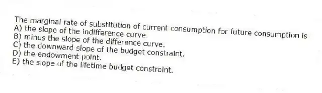 The marginal rate of substitution of current consumption for future consumption is
A) the slope of the indifference curve.
B) minus the slope of the difference curve.
C) the downward slope of the budget constraint.
D) the endowment point.
E) the slope of the lifetime budget constraint.