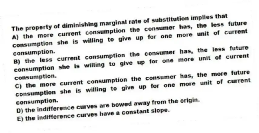 The property of diminishing marginal rate of substitution implies that
A) the more current consumption the consumer has, the less future consumption she is willing to give up for one more unit of current consumption.
B) the less current consumption the consumer has, the less future consumption she is willing to give up for one more unit of current consumption.
C) the more current consumption the consumer has, the more future consumption she is willing to give up for one more unit of current consumption.
D) the indifference curves are bowed away from the origin.
E) the indifference curves have a constant slope.