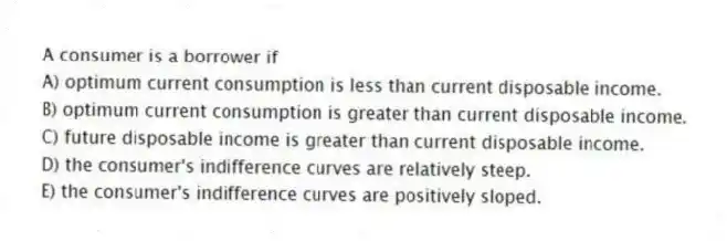 A consumer is a borrower if
A) optimum current consumption is less than current disposable income.
B) optimum current consumption is greater than current disposable income.
C) future disposable income is greater than current disposable income.
D) the consumer's indifference curves are relatively steep.
E) the consumer's indifference curves are positively sloped.