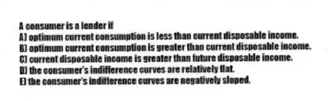 A consumer is a lender if
A) optimum current consumption is less than current disposable income.
B) optimum current consumption is greater than current disposable income.
C) current disposable income is greater than future disposable income.
D) the consumer's indifference curves are relatively flat.
E) the consumer's indifference curves are negatively sloped.