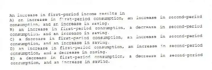 An increase in first-period income results in
A) an increase in first-period consumption, an increase in second-period consumption, and an increase in saving.
B) an increase in first-period consumption, a decrease in second-period consumption, and an increase in saving.
C) a decrease in first-period consumption, an increase in second-period consumption, and an increase in saving.
D) an increase in first-period consumption, an increase in second-period consumption, and a decrease in saving.
E) a decrease in first-period consumption, a decrease in second-period consumption, and an increase in saving.