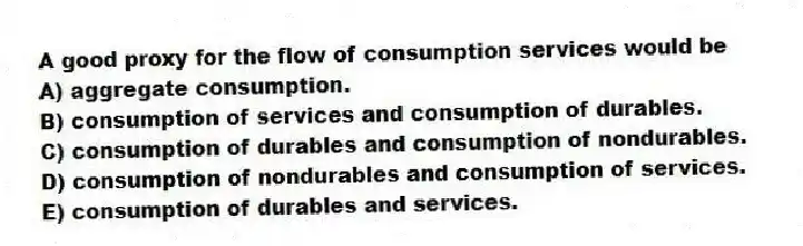 A good proxy for the flow of consumption services would be
A) aggregate consumption.
B) consumption of services and consumption of durables.
C) consumption of durables and consumption of nondurables.
D) consumption of nondurables and consumption of services.
E) consumption of durables and services.