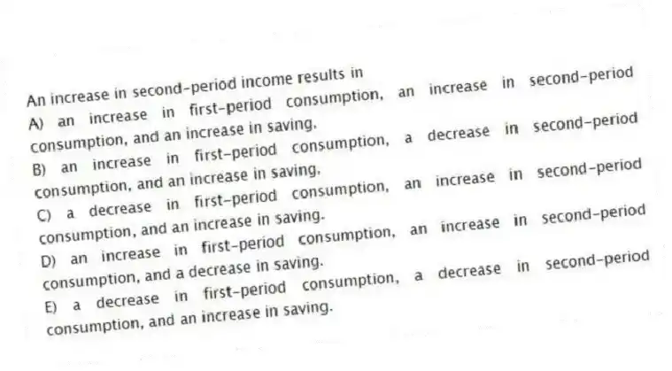 An increase in second-period income results in
A) an increase in first-period consumption, an increase in second-period consumption, and an increase in saving.
B) an increase in first-period consumption, a decrease in second-period consumption, and an increase in saving.
C) a decrease in first-period consumption, an increase in second-period consumption, and an increase in saving.
D) an increase in first-period consumption, an increase in second-period consumption, and a decrease in saving.
E) a decrease in first-period consumption, a decrease in second-period consumption, and an increase in saving.