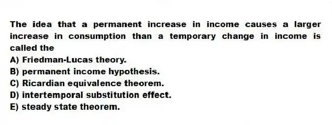 The idea that a permanent increase in income causes a larger increase in consumption than a temporary change in income is called the
A) Friedman-Lucas theory.
B) permanent income hypothesis.
C) Ricardian equivalence theorem.
D) intertemporal substitution effect.
E) steady state theorem.