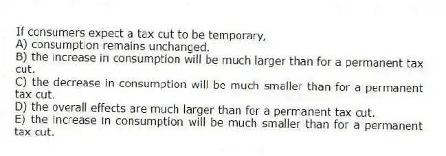 If consumers expect a tax cut to be temporary,
A) consumption remains unchanged.
B) the increase in consumption will be much larger than for a permanent tax cut.
C) the decrease in consumption will be much smaller than for a permanent tax cut.
D) the overall effects are much larger than for a permanent tax cut.
E) the increase in consumption will be much smaller than for a permanent tax cut.