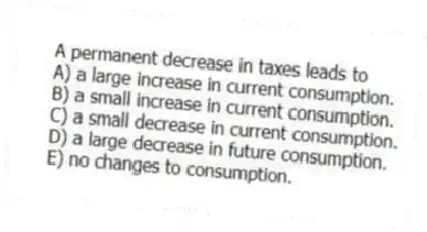 A permanent decrease in taxes leads to
A) a large increase in current consumption.
B) a small increase in current consumption.
C) a small decrease in current consumption.
D) a large decrease in future consumption.
E) no changes to consumption.
