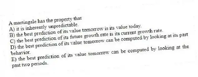 A martingale has the property that
A) it is inherently unpredictable.
B) the best prediction of its value tomorrow is its value today.
C) the best prediction of its future growth rate is its current growth rate.
D) the best prediction of its value tomorrow can be computed by looking at its past behavior.
E) the best prediction of its value tomorrow can be computed by looking at the past two periods.