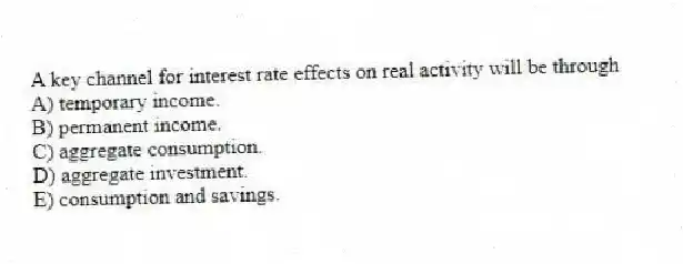 A key channel for interest rate effects on real activity will be through
A) temporary income.
B) permanent income.
C) aggregate consumption.
D) aggregate investment.
E) consumption and savings.