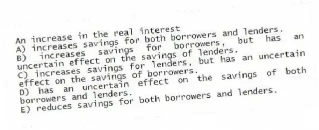 An increase in the real interest
A) increases savings for both borrowers and lenders.
B) increases savings for borrowers, but has an uncertain effect on the savings of lenders.
C) increases savings for lenders, but has an uncertain effect on the savings of borrowers.
D) has an uncertain effect on the savings of both borrowers and lenders.
E) reduces savings for both borrowers and lenders.