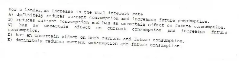 For a lender,an increase in the real interest rate
A) definitely reduces current consumption and increases future consumption.
B) reduces current consumption and has an uncertain effect on future consumption.
C) has an uncertain effect on current consumption and increases future consumption.
D) has an uncertain effect on both current and future consumption.
E) definitely reduces current consumption and future consumption.
