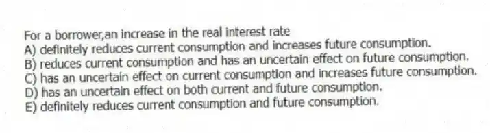 For a borrower,an increase in the real interest rate
A) definitely reduces current consumption and increases future consumption.
B) reduces current consumption and has an uncertain effect on future consumption.
C) has an uncertain effect on current consumption and increases future consumption.
D) has an uncertain effect on both current and future consumption.
E) definitely reduces current consumption and future consumption.