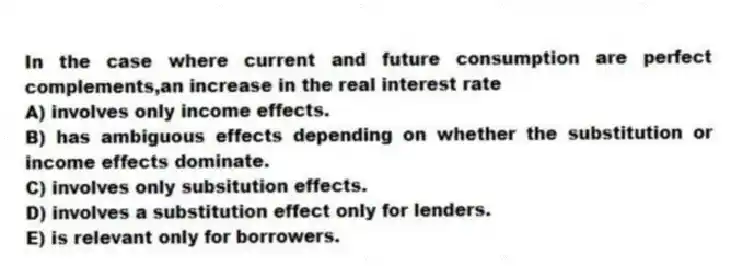 In the case where current and future consumption are perfect complements,an increase in the real interest rate
A) involves only income effects.
B) has ambiguous effects depending on whether the substitution or income effects dominate.
C) involves only subsitution effects.
D) involves a substitution effect only for lenders.
E) is relevant only for borrowers.