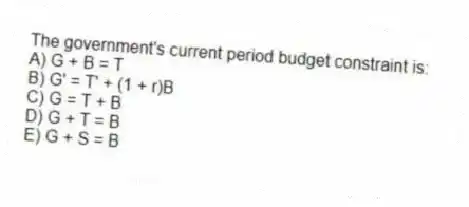 The government's current period budget constraint is:
A) G + B = T
B) G' = T' + (1 + r)B
C) G = T + B
D) G + T = B
E) G + S = B