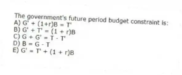 The government's future period budget constraint is:
A) G' + (1+r)B = T'
B) G' + T' = (1 + r)B
C) G + G' = T - T'
D) B = G - T
E) G' = T' + (1 + r)B
