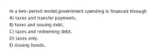 In a two-period model,government spending is financed through
A) taxes and transfer payments.
B) taxes and issuing debt.
C) taxes and redeeming debt.
D) taxes only.
E) issuing bonds.