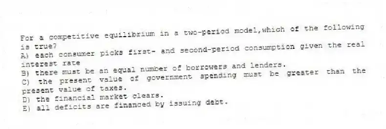 For a competitive equilibrium in a two-period model,which of the following is true?
A) each consumer picks first- and second-period consumption given the real interest rate
B) there must be an equal number of borrowers and lenders.
C) the present value of government spending must be greater than the present value of taxes.
D) the financial market clears.
E) all deficits are financed by issuing debt.