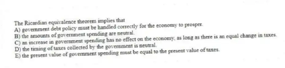 The Ricardian equivalence theorem implies that
A) government debt policy must be handled correctly for the economy to prosper.
B) the amounts of government spending are neutral.
C) an increase in government spending has no effect on the economy, as long as there is an equal change in taxes.
D) the timing of taxes collected by the government is neutral.
E) the present value of government spending must be equal to the present value of taxes.