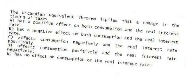 The Ricardian Equivalent Theorem implies that a change in the timing of taxes
A) has a positive effect on both consumption and the real interest rate.
B) has a negative effect on both consumption and the real interest rate.
C) affects consumption negatively and the real interest rate positively.
D) affects consumption positively and the real interest rate negatively.
E) has no effect on consumption or the real interest rate.