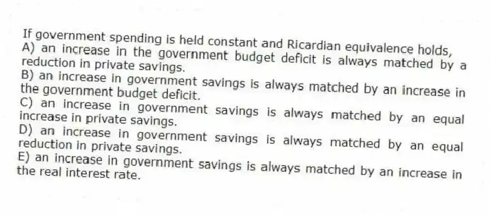 If government spending is held constant and Ricardian equivalence holds,
A) an increase in the government budget deficit is always matched by a reduction in private savings.
B) an increase in government savings is always matched by an increase in the government budget deficit.
C) an increase in government savings is always matched by an equal increase in private savings.
D) an increase in government savings is always matched by an equal reduction in private savings.
E) an increase in government savings is always matched by an increase in the real interest rate.