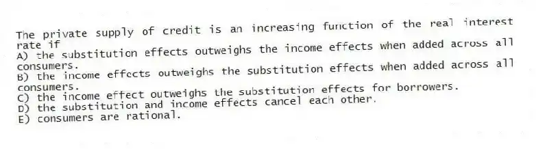 The private supply of credit is an increasing function of the real interest rate if
A) the substitution effects outweighs the income effects when added across all consumers.
B) the income effects outweighs the substitution effects when added across all consumers.
C) the income effect outweighs the substitution effects for borrowers.
D) the substitution and income effects cancel each other.
E) consumers are rational.