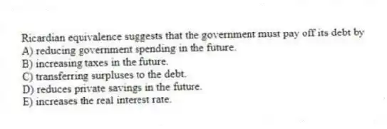 Ricardian equivalence suggests that the government must pay off its debt by
A) reducing government spending in the future.
B) increasing taxes in the future.
C) transferring surpluses to the debt.
D) reduces private savings in the future.
E) increases the real interest rate.