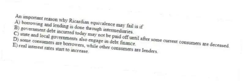 An important reason why Ricardian equivalence may fail is if
A) borrowing and lending is done through intermediaries.
B) government debt incurred today may not be paid off until after some current consumers are deceased.
C) state and local governments also engage in debt finance.
D) some consumers are borrowers, while other consumers are lenders.
E) real interest rates start to increase.