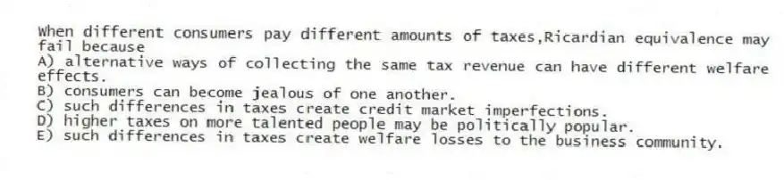 When different consumers pay different amounts of taxes,Ricardian equivalence may fail because
A) alternative ways of collecting the same tax revenue can have different welfare effects.
B) consumers can become jealous of one another.
C) such differences in taxes create credit market imperfections.
D) higher taxes on more talented people may be politically popular.
E) such differences in taxes create welfare losses to the business community.
