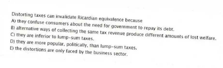 Distorting taxes can invalidate Ricardian equivalence because
A) they confuse consumers about the need for government to repay its debt.
B) alternative ways of collecting the same tax revenue produce different amounts of lost welfare.
C) they are inferior to lump-sum taxes.
D) they are more popular, politically, than lump-sum taxes.
E) the distortions are only faced by the business sector.