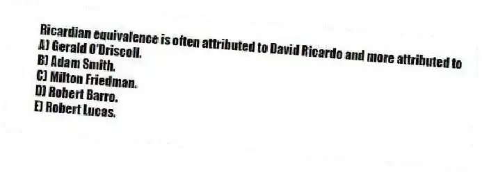 Ricardian equivalence is often attributed to David Ricardo and more attributed to
A) Gerald O'Driscoll.
B) Adam Smith.
C) Milton Friedman.
D) Robert Barro.
E) Robert Lucas.