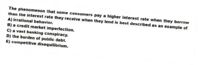 The phenomenon that some consumers pay a higher interest rate when they borrow than the interest rate they receive when they lend is best described as an example of
A) irrational behavior.
B) a credit market imperfection.
C) a vast banking conspiracy.
D) the burden of public debt.
E) competitive disequilibrium.