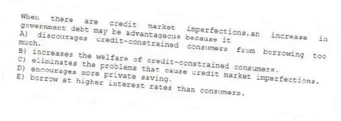 When there are credit market imperfections,an increase in government debt may be advantageous because it
A) discourages credit-constrained consumers from borrowing too much.
B) increases the welfare of credit-constrained consumers.
C) eliminates the problems that cause credit market imperfections.
D) encourages more private saving.
E) borrow at higher interest rates than consumers.