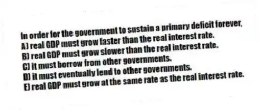 In order for the government to sustain a primary deficit forever,
A) real GDP must grow faster than the real interest rate.
B) real GDP must grow slower than the real interest rate.
C) it must borrow from other governments.
D) it must eventually lend to other governments.
E) real GDP must grow at the same rate as the real interest rate.