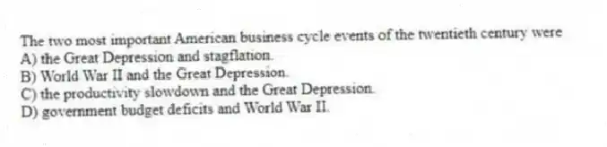 The two most important American business cycle events of the twentieth century were
A) the Great Depression and stagflation.
B) World War II and the Great Depression.
C) the productivity slowdown and the Great Depression.
D) government budget deficits and World War II.
